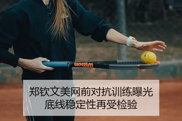 郑钦文美网前对抗训练曝光 底线稳定性再受检验 | HaoboSports