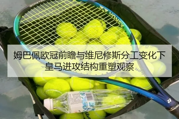 姆巴佩欧冠前瞻与维尼修斯分工变化下皇马进攻结构重塑观察